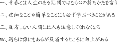 一、青春とは人生のある期間ではなく心の持ちかたを言う
二、些細なことや簡単なことにも必ず学ぶべきことがある
三、反省しない人間には人も注意してくれなくなる
四、過ちは誰にもあるが反省するところに向上がある